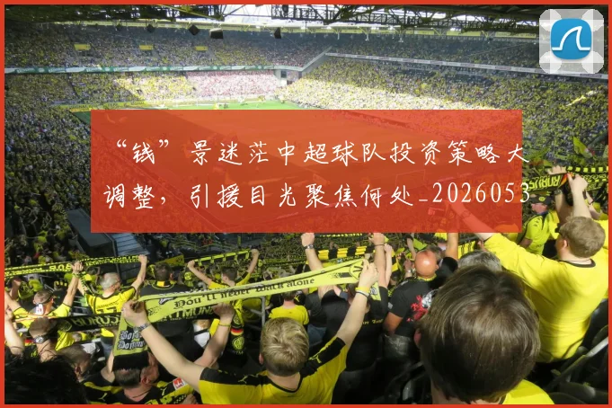 “钱”景迷茫中超球队投资策略大调整,引援目光聚焦何处_20260530144046