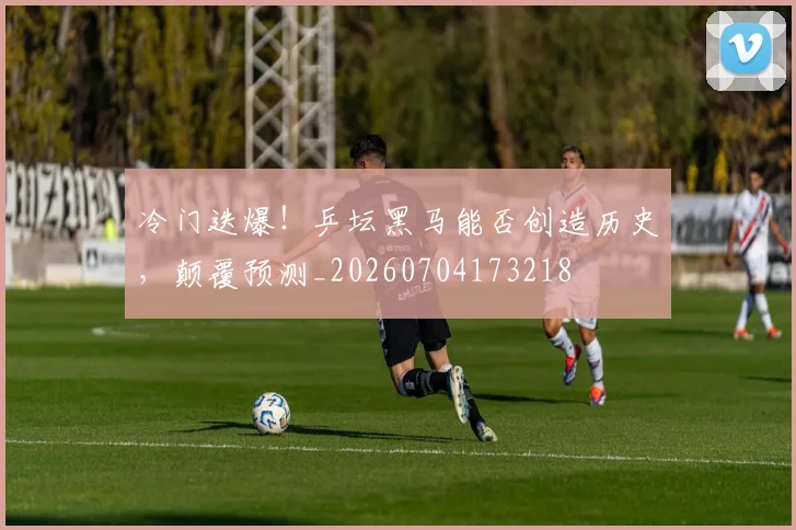 冷门迭爆！乒坛黑马能否创造历史，颠覆预测_20260704173218