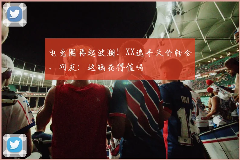 电竞圈再起波澜!XX选手天价转会,网友:这钱花得值吗