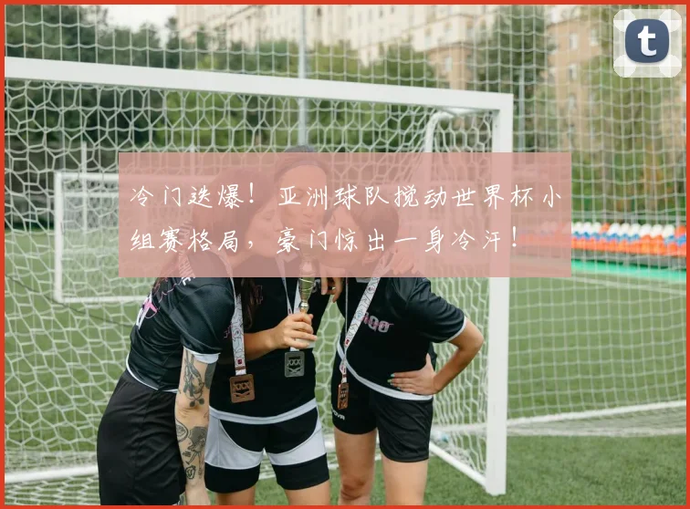 冷门迭爆!亚洲球队搅动世界杯小组赛格局,豪门惊出一身冷汗!