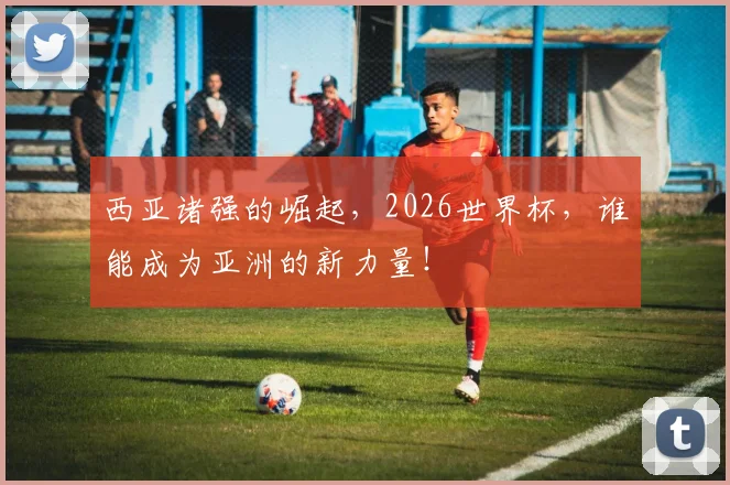 西亚诸强的崛起，2026世界杯，谁能成为亚洲的新力量！