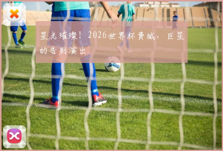 星光璀璨!2026世界杯费城,巨星的告别演出