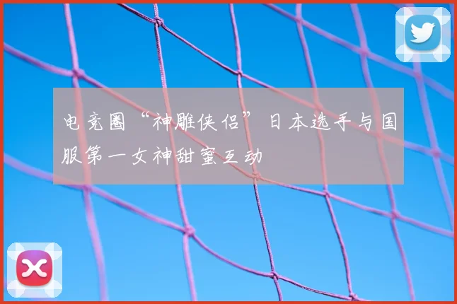 电竞圈“神雕侠侣”日本选手与国服第一女神甜蜜互动