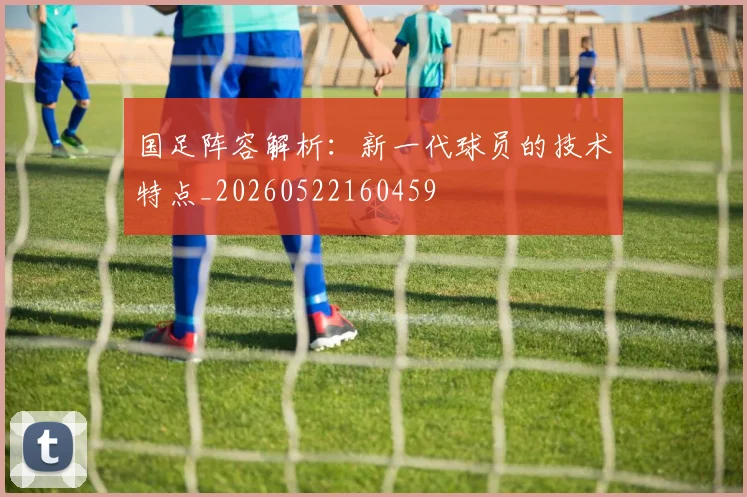国足阵容解析:新一代球员的技术特点_20260522160459