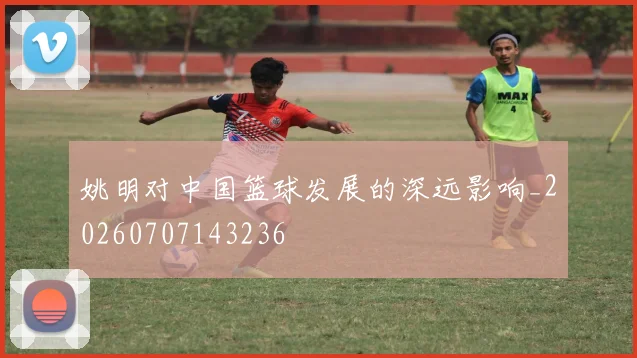 姚明对中国篮球发展的深远影响_20260707143236
