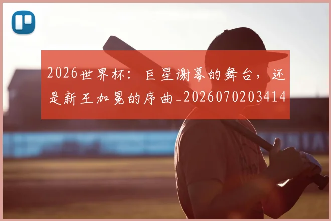 2026世界杯:巨星谢幕的舞台,还是新王加冕的序曲_20260702034141