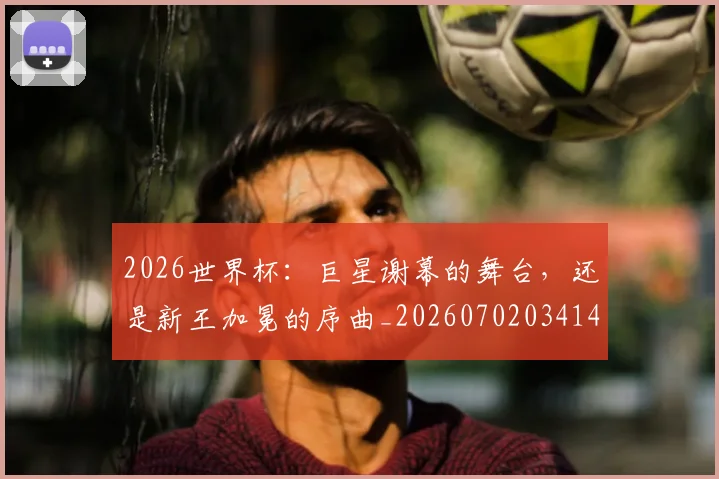 2026世界杯:巨星谢幕的舞台,还是新王加冕的序曲_20260702034141