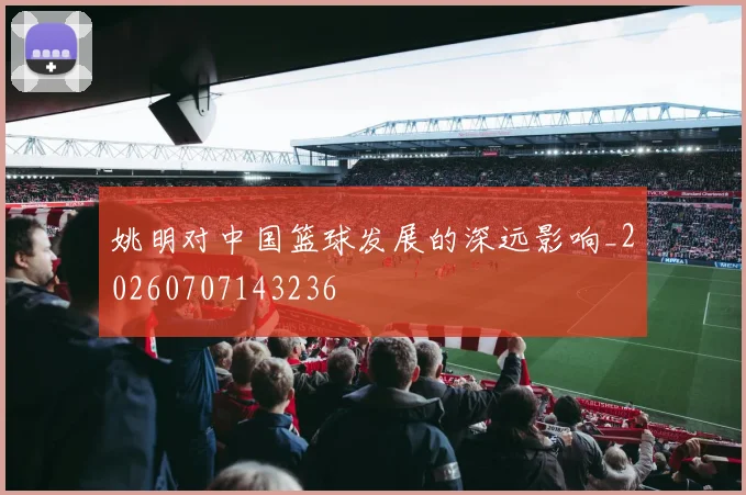 姚明对中国篮球发展的深远影响_20260707143236
