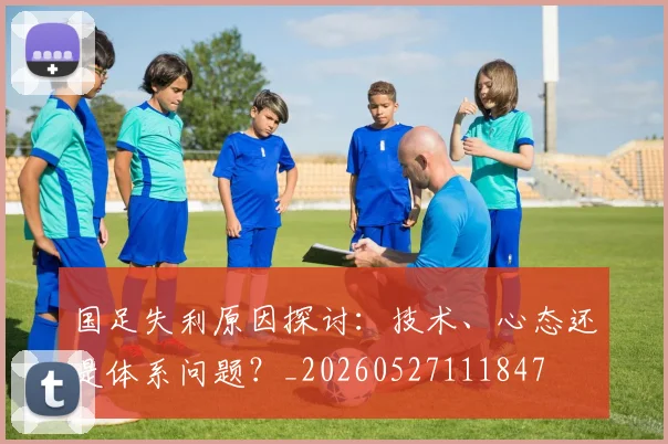 国足失利原因探讨：技术、心态还是体系问题？_20260527111847