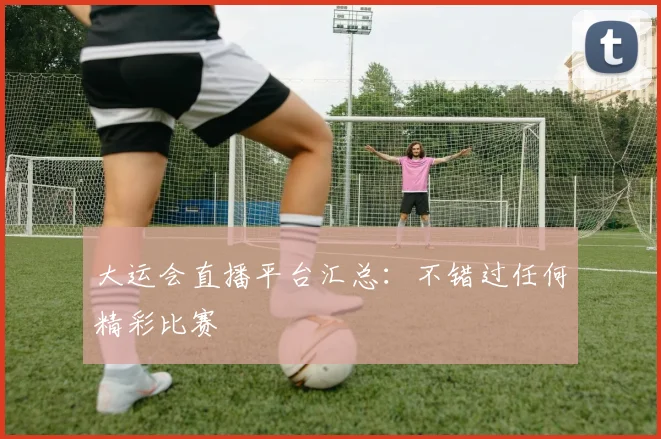 大运会直播平台汇总：不错过任何精彩比赛