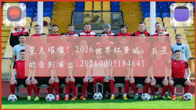星光璀璨！2026世界杯费城，巨星的告别演出_20260605184641