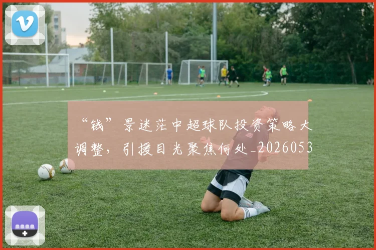 “钱”景迷茫中超球队投资策略大调整,引援目光聚焦何处_20260530144046